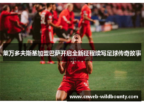 莱万多夫斯基加盟巴萨开启全新征程续写足球传奇故事 莱万多夫斯基加盟巴萨开启全新征程续写足球传奇故事