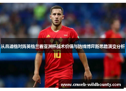 从吕迪格对阵英格兰看亚洲杯战术价值与防线博弈新思路演变分析 从吕迪格对阵英格兰看亚洲杯战术价值与防线博弈新思路演变分析