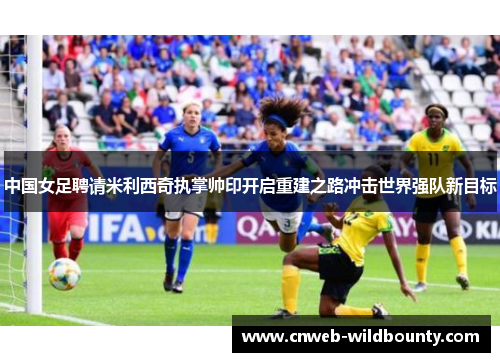 中国女足聘请米利西奇执掌帅印开启重建之路冲击世界强队新目标 中国女足聘请米利西奇执掌帅印开启重建之路冲击世界强队新目标