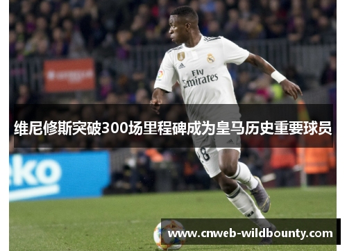 维尼修斯突破300场里程碑成为皇马历史重要球员 维尼修斯突破300场里程碑成为皇马历史重要球员